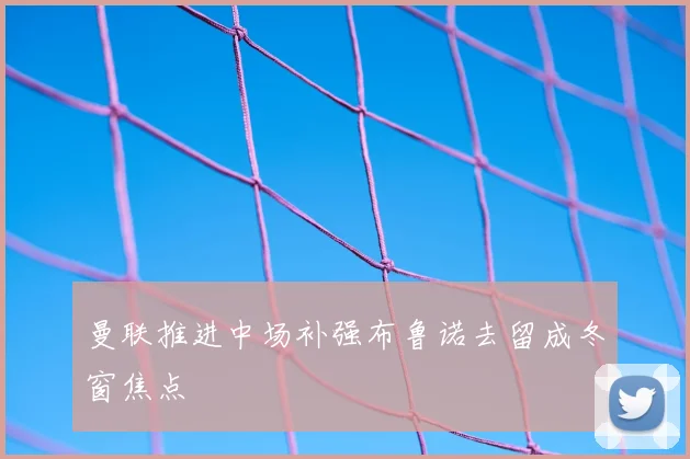 曼联推进中场补强布鲁诺去留成冬窗焦点