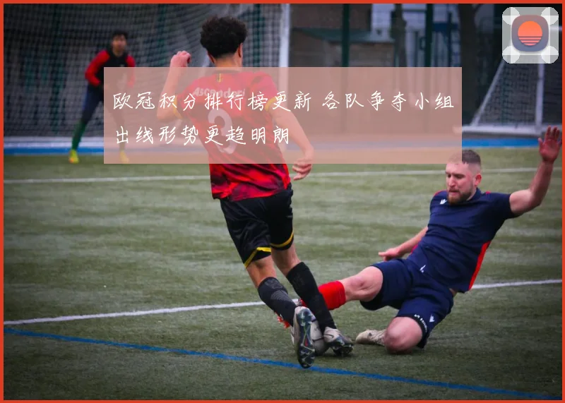 欧冠积分排行榜更新 各队争夺小组出线形势更趋明朗